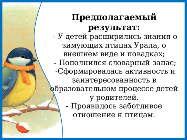 Предполагаемый результат:  - У детей расширились знания о зимующих птицах Урала, о внешнем виде и повадках;  - Пополнился словарный запас;  -Сформировалась активность и заинтересованность в образовательном процессе детей у родителей.  - Проявилось заботливое отношение к птицам.   