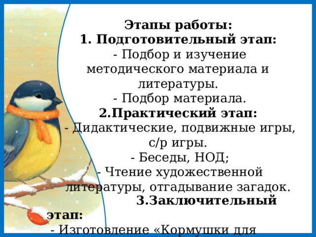 Этапы работы:  1. Подготовительный этап:  - Подбор и изучение методического материала и литературы.  - Подбор материала.  2.Практический этап:   - Дидактические, подвижные игры, с/р игры.  - Беседы, НОД;  - Чтение художественной литературы, отгадывание загадок.  3.Заключительный этап:  - Изготовление «Кормушки для печушки»  - Викторина «Птицы Урала» 