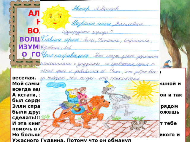 АЛЕКСАНДР ВОЛКОВ « Волшебник Изумрудного города»  Эта книжка была то немного страшная, то веселая.  Мой самый любимый герой - Страшила. Он очень смешной и всегда задавал смешные вопросы.  А кстати, зачем Железному Дровосеку сердце, если он и так был сердечным?!  Элли справлялась со всеми трудностями, потому что рядом были друзья. Ведь без друзей ты почти ничего не сможешь сделать!!!  И эта книга - как раз о дружбе, о том, что друг может тебе помочь в любой момент.  Но больше всего мне не понравилось поведение Великого и Ужасного Гудвина. Потому что он обманул путешественников.  А закончилась книга очень хорошо!!! Элли вернулась, а Лев стал королем зверей.  Попозже я буду читать продолжение этой сказки. 