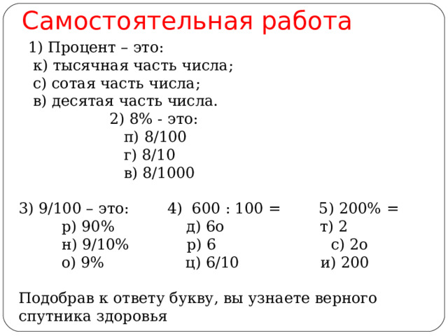 Самостоятельная работа        1 ) Процент – это:     к) тысячная часть числа;                     с) сотая часть числа;     в) десятая часть числа.  2) 8% - это:            п) 8/100            г) 8/10                      в) 8/1000                    3) 9/100 – это: 4) 600 : 100 = 5) 200% =           р) 90%   д) 6о  т) 2                н) 9/10% р) 6       с) 2о           о) 9%   ц) 6/10     и) 200  Подобрав к ответу букву, вы узнаете верного спутника здоровья                
