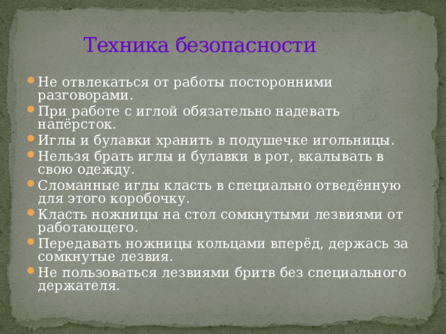 Техника безопасности Не отвлекаться от работы посторонними разговорами. При работе с иглой обязательно надевать напёрсток. Иглы и булавки хранить в подушечке игольницы. Нельзя брать иглы и булавки в рот, вкалывать в свою одежду. Сломанные иглы класть в специально отведённую для этого коробочку. Класть ножницы на стол сомкнутыми лезвиями от работающего. Передавать ножницы кольцами вперёд, держась за сомкнутые лезвия. Не пользоваться лезвиями бритв без специального держателя. 