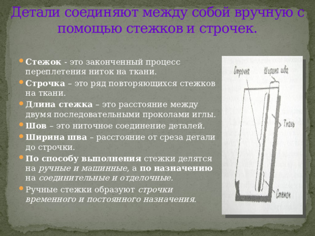 Детали соединяют между собой вручную с помощью стежков и строчек.   Стежок - это законченный процесс переплетения ниток на ткани. Строчка – это ряд повторяющихся стежков на ткани. Длина стежка – это расстояние между двумя последовательными проколами иглы. Шов – это ниточное соединение деталей. Ширина шва – расстояние от среза детали до строчки. По способу выполнения стежки делятся на ручные и машинные, а по назначению на соединительные и отделочные.  Ручные стежки образуют строчки временного и постоянного назначения. 