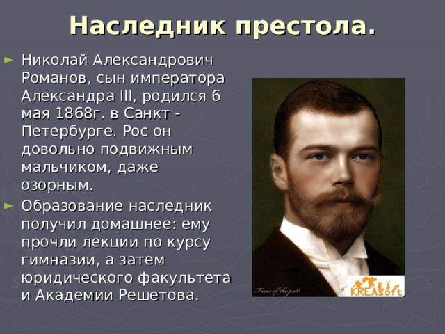 Наследник престола.   Николай Александрович Романов, сын императора Александра III , родился 6 мая 1868г. в Санкт - Петербурге. Рос он довольно подвижным мальчиком, даже озорным. Образование наследник получил домашнее: ему прочли лекции по курсу гимназии, а затем юридического факультета и Академии Решетова.  