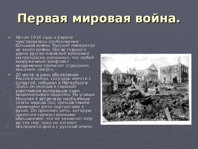 Первая мировая война. Летом 1914 года в Европе чувствовалось приближение большой войны. Русский император не хотел войны. После горького урока русско-японской компании он прекрасно осознавал, что любой вооруженный конфликт непременно принесет страдания, лишения, смерть. 20 июля, в день объявления Россией войны, государь вместе с супругой, побывал в Петербурге. Здесь он оказался главным участником волнующих сцен национального подъема. На улицах Николая II встречали необъятные толпы народа под трехцветными знаменами и его портретами в руках. Он произнес речь, которую закончил торжественными обещаниями, что не заключит мир до тех пор, пока не изгонит последнего врага с русской земли. 
