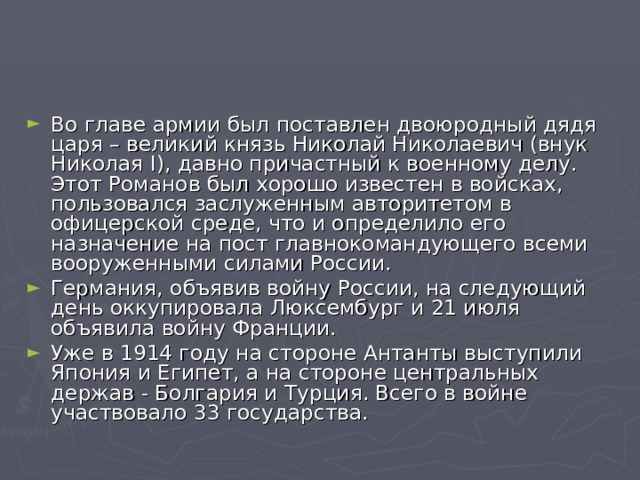Во главе армии был поставлен двоюродный дядя царя – великий князь Николай Николаевич (внук Николая I ), давно причастный к военному делу. Этот Романов был хорошо известен в войсках, пользовался заслуженным авторитетом в офицерской среде, что и определило его назначение на пост главнокомандующего всеми вооруженными силами России. Германия, объявив войну России, на следующий день оккупировала Люксембург и 21 июля объявила войну Франции. Уже в 1914 году на стороне Антанты выступили Япония и Египет, а на стороне центральных держав - Болгария и Турция. Всего в войне участвовало 33 государства. 