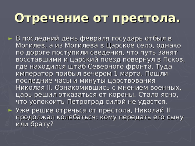 Отречение от престола. В последний день февраля государь отбыл в Могилев, а из Могилева в Царское село, однако по дороге поступили сведения, что путь занят восставшими и царский поезд повернул в Псков, где находился штаб Северного фронта. Туда император прибыл вечером 1 марта. Пошли последние часы и минуты царствования Николая II . Ознакомившись с мнением военных, царь решил отказаться от короны. Стало ясно, что успокоить Петроград силой не удастся. Уже решив отречься от престола, Николай II продолжал колебаться: кому передать его сыну или брату? 