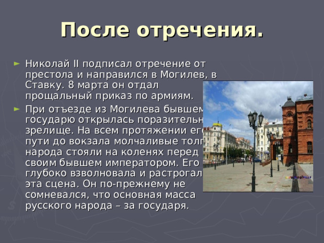 После отречения. Николай II подписал отречение от престола и направился в Могилев, в Ставку. 8 марта он отдал прощальный приказ по армиям. При отъезде из Могилева бывшему государю открылась поразительное зрелище. На всем протяжении его пути до вокзала молчаливые толпы народа стояли на коленях перед своим бывшем императором. Его глубоко взволновала и растрогала эта сцена. Он по-прежнему не сомневался, что основная масса русского народа – за государя.  