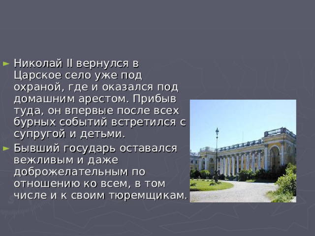 Николай II вернулся в Царское село уже под охраной, где и оказался под домашним арестом. Прибыв туда, он впервые после всех бурных событий встретился с супругой и детьми. Бывший государь оставался вежливым и даже доброжелательным по отношению ко всем, в том числе и к своим тюремщикам. 