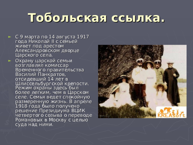 Тобольская ссылка. С 9 марта по 14 августа 1917 года Николай II с семьей живет под арестом Александровском дворце Царского села. Охрану царской семьи возглавлял комиссар Временного правительства Василий Панкратов, отсидевший 14 лет в Шлиссельбургской крепости. Режим охраны здесь был более легким, чем в Царском селе. Семья ведет спокойную размеренную жизнь. В апреле 1918 года было получено решение Президиума ВЦИК четвертого созыва о переводе Романовых в Москву с целью суда над ними. 