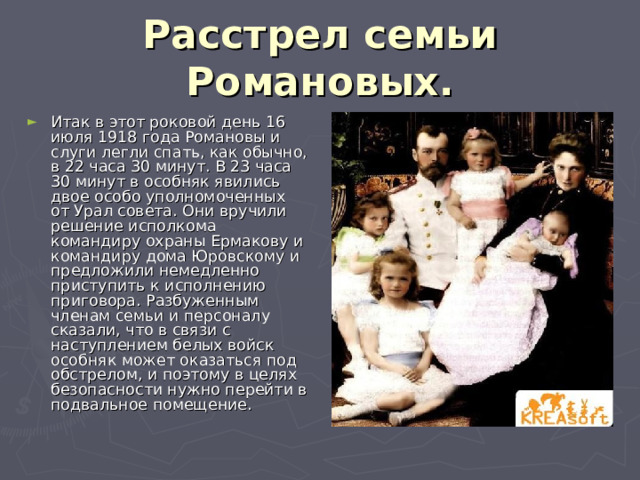 Расстрел семьи Романовых. Итак в этот роковой день 16 июля 1918 года Романовы и слуги легли спать, как обычно, в 22 часа 30 минут. В 23 часа 30 минут в особняк явились двое особо уполномоченных от Урал совета. Они вручили решение исполкома командиру охраны Ермакову и командиру дома Юровскому и предложили немедленно приступить к исполнению приговора. Разбуженным членам семьи и персоналу сказали, что в связи с наступлением белых войск особняк может оказаться под обстрелом, и поэтому в целях безопасности нужно перейти в подвальное помещение. 