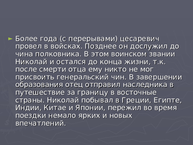 Более года (с перерывами) цесаревич провел в войсках. Позднее он дослужил до чина полковника. В этом воинском звании Николай и остался до конца жизни, т.к. после смерти отца ему никто не мог присвоить генеральский чин. В завершении образования отец отправил наследника в путешествие за границу в восточные страны. Николай побывал в Греции, Египте, Индии, Китае и Японии, пережил во время поездки немало ярких и новых впечатлений. 
