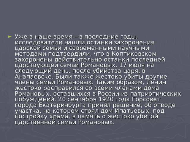 Уже в наше время – в последние годы, исследователи нашли останки захоронения царской семьи и современными научными методами подтвердили, что в Коптиковском захоронены действительно останки последней царствующей семьи Романовых. 17 июля на следующий день, после убийства царя, в Анапаевске. Были также жестоко убиты другие члены семьи Романовых. Таким образом, Ленин жестоко расправился со всеми членами дома Романовых, оставшихся в России из патриотических побуждений. 20 сентября 1920 года Горсовет города Екатеринбурга принял решение, об отводе участка, на котором стоял дом Ипатьевых, под постройку храма, в память о жестоко убитой царственной семьи Романовых. 
