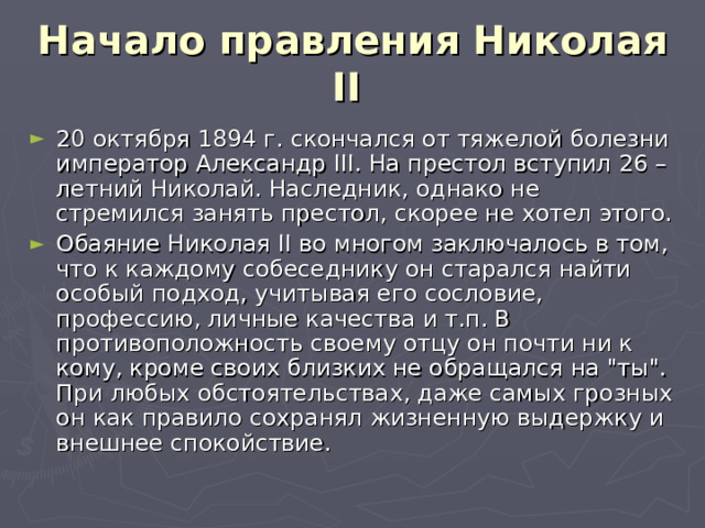 Начало правления Николая II  20 октября 1894 г. скончался от тяжелой болезни император Александр III . На престол вступил 26 – летний Николай. Наследник, однако не стремился занять престол, скорее не хотел этого. Обаяние Николая II во многом заключалось в том, что к каждому собеседнику он старался найти особый подход, учитывая его сословие, профессию, личные качества и т.п. В противоположность своему отцу он почти ни к кому, кроме своих близких не обращался на 