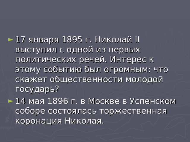 17 января 1895 г. Николай II выступил с одной из первых политических речей. Интерес к этому событию был огромным: что скажет общественности молодой государь? 14 мая 1896 г. в Москве в Успенском соборе состоялась торжественная коронация Николая.  