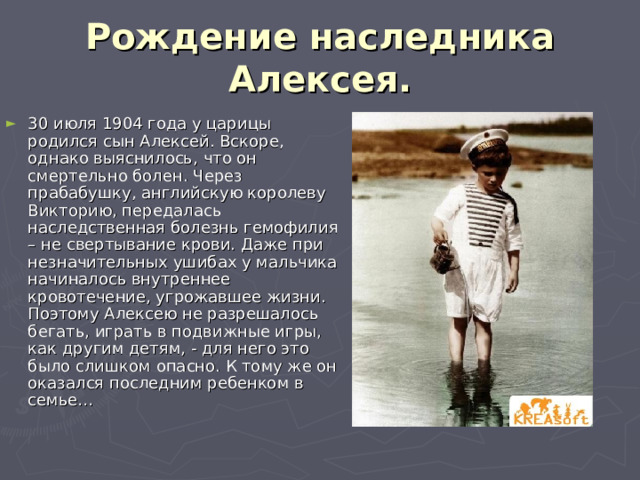 Рождение наследника Алексея. 30 июля 1904 года у царицы родился сын Алексей. Вскоре, однако выяснилось, что он смертельно болен. Через прабабушку, английскую королеву Викторию, передалась наследственная болезнь гемофилия – не свертывание крови. Даже при незначительных ушибах у мальчика начиналось внутреннее кровотечение, угрожавшее жизни. Поэтому Алексею не разрешалось бегать, играть в подвижные игры, как другим детям, - для него это было слишком опасно. К тому же он оказался последним ребенком в семье… 