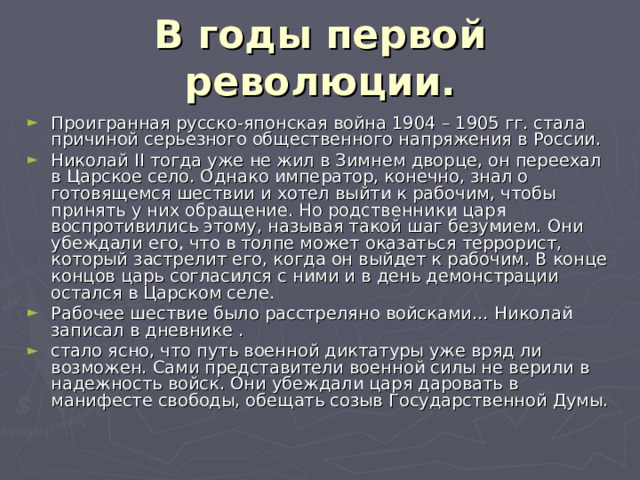 В годы первой революции. Проигранная русско-японская война 1904 – 1905 гг. стала причиной серьезного общественного напряжения в России. Николай II тогда уже не жил в Зимнем дворце, он переехал в Царское село. Однако император, конечно, знал о готовящемся шествии и хотел выйти к рабочим, чтобы принять у них обращение. Но родственники царя воспротивились этому, называя такой шаг безумием. Они убеждали его, что в толпе может оказаться террорист, который застрелит его, когда он выйдет к рабочим. В конце концов царь согласился с ними и в день демонстрации остался в Царском селе. Рабочее шествие было расстреляно войсками… Николай записал в дневнике . стало ясно, что путь военной диктатуры уже вряд ли возможен. Сами представители военной силы не верили в надежность войск. Они убеждали царя даровать в манифесте свободы, обещать созыв Государственной Думы. 