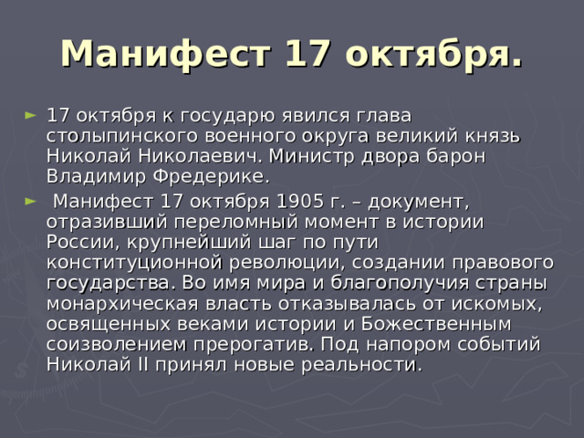 Манифест 17 октября. 17 октября к государю явился глава столыпинского военного округа великий князь Николай Николаевич. Министр двора барон Владимир Фредерике.  Манифест 17 октября 1905 г. – документ, отразивший переломный момент в истории России, крупнейший шаг по пути конституционной революции, создании правового государства. Во имя мира и благополучия страны монархическая власть отказывалась от искомых, освященных веками истории и Божественным соизволением прерогатив. Под напором событий Николай II принял новые реальности. 