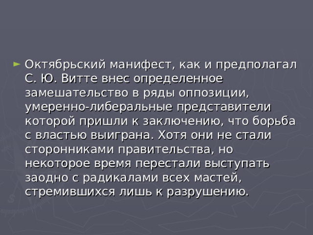 Октябрьский манифест, как и предполагал С. Ю. Витте внес определенное замешательство в ряды оппозиции, умеренно-либеральные представители которой пришли к заключению, что борьба с властью выиграна. Хотя они не стали сторонниками правительства, но некоторое время перестали выступать заодно с радикалами всех мастей, стремившихся лишь к разрушению. 