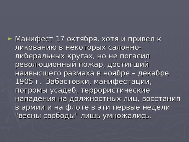 Манифест 17 октября, хотя и привел к ликованию в некоторых салонно-либеральных кругах, но не погасил революционный пожар, достигший наивысшего размаха в ноябре – декабре 1905 г. Забастовки, манифестации, погромы усадеб, террористические нападения на должностных лиц, восстания в армии и на флоте в эти первые недели 