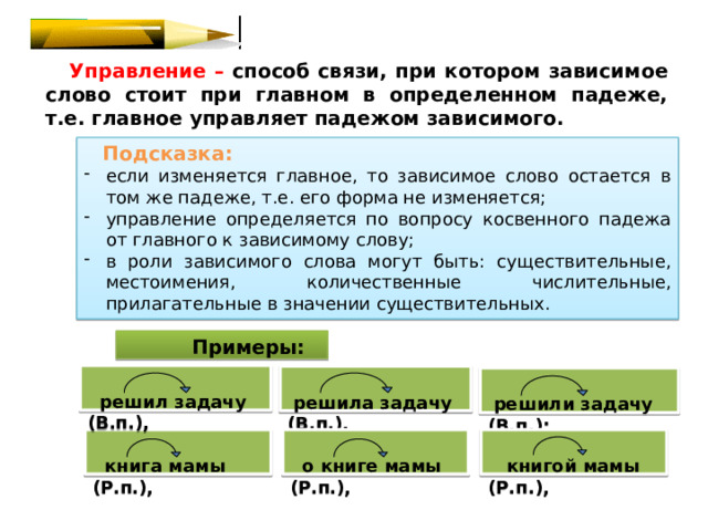  Управление – способ связи, при котором зависимое слово стоит при главном в определенном падеже, т.е. главное управляет падежом зависимого.  Подсказка: если изменяется главное, то зависимое слово остается в том же падеже, т.е. его форма не изменяется; управление определяется по вопросу косвенного падежа от главного к зависимому слову; в роли зависимого слова могут быть: существительные, местоимения, количественные числительные, прилагательные в значении существительных.    Примеры:   решил задачу (В.п.),   решила задачу (В.п.),   решили задачу (В.п.);     книга мамы (Р.п.),  о книге мамы (Р.п.),  книгой мамы (Р.п.), 