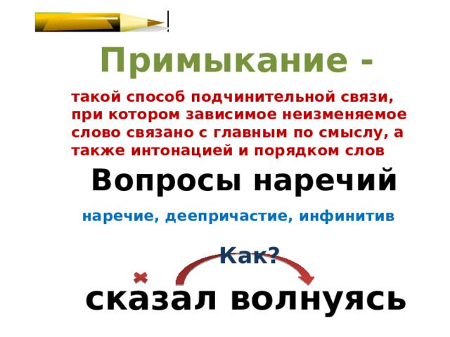 Примыкание - такой способ подчинительной связи, при котором зависимое неизменяемое слово связано с главным по смыслу, а также интонацией и порядком слов Вопросы наречий наречие, деепричастие, инфинитив Как? сказал волнуясь 