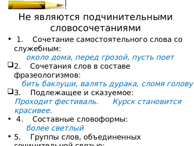 Не являются подчинительными словосочетаниями  1.    Сочетание самостоятельного слова со служебным:   около дома, перед грозой, пусть поет 2.    Сочетания слов в составе фразеологизмов:  бить баклуши, валять дурака, сломя голову 3.    Подлежащее и сказуемое:  Проходит фестиваль. Курск становится красивее.  4.    Составные словоформы:  более светлый 5.    Группы слов, объединенных сочинительной связью:  художник и краевед 