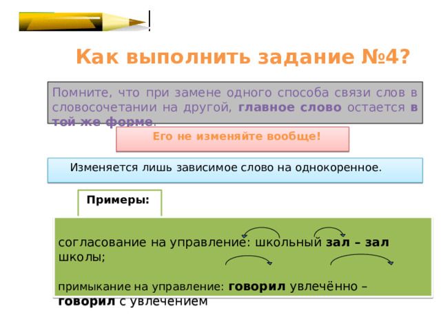  Как выполнить задание №4? Помните, что при замене одного способа связи слов в словосочетании на другой, главное слово остается в той же форме .  Его не изменяйте вообще!  Изменяется лишь зависимое слово на однокоренное.  Примеры: согласование на управление: школьный зал – зал школы; примыкание на управление: говорил увлечённо – говорил с увлечением 