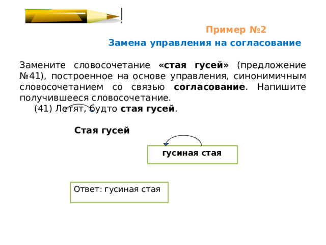  Пример №2   Замена управления на согласование Замените словосочетание «стая гусей» (предложение №41), построенное на основе управления, синонимичным словосочетанием со связью согласование . Напишите получившееся словосочетание.  (41) Летят, будто стая гусей .  Стая гусей   гусиная стая Ответ: гусиная стая 