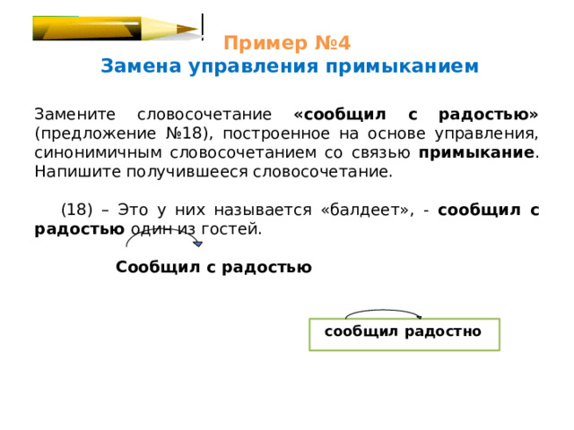 Пример №4   Замена управления примыканием Замените словосочетание «сообщил с радостью» (предложение №18), построенное на основе управления, синонимичным словосочетанием со связью примыкание . Напишите получившееся словосочетание.  (18) – Это у них называется «балдеет», - сообщил с радостью один из гостей.  Сообщил с радостью  сообщил радостно 