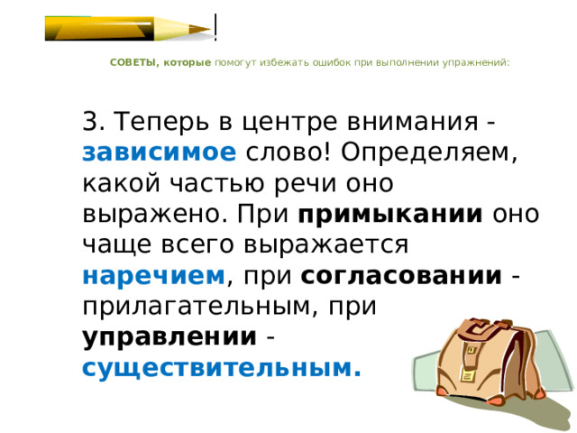    СОВЕТЫ, которые помогут избежать ошибок при выполнении упражнений:    3. Теперь в центре внимания - зависимое  слово! Определяем, какой частью речи оно выражено. При примыкании оно чаще всего выражается наречием , при согласовании - прилагательным, при управлении - существительным.   