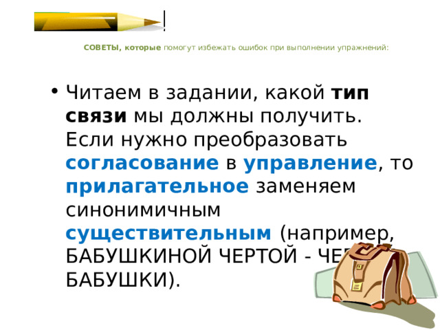    СОВЕТЫ, которые помогут избежать ошибок при выполнении упражнений:   Читаем в задании, какой тип связи мы должны получить. Если нужно преобразовать согласование в управление , то прилагательное  заменяем синонимичным существительным  (например, БАБУШКИНОЙ ЧЕРТОЙ - ЧЕРТОЙ БАБУШКИ).   