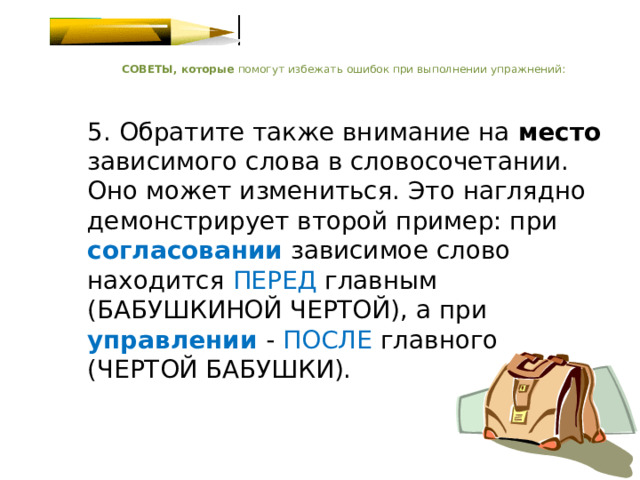    СОВЕТЫ, которые помогут избежать ошибок при выполнении упражнений:    5. Обратите также внимание на место зависимого слова в словосочетании. Оно может измениться. Это наглядно демонстрирует второй пример: при согласовании зависимое слово находится  ПЕРЕД главным (БАБУШКИНОЙ ЧЕРТОЙ), а при управлении  - ПОСЛЕ главного (ЧЕРТОЙ БАБУШКИ).   