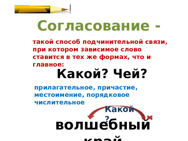 Согласование - такой способ подчинительной связи, при котором зависимое слово ставится в тех же формах, что и главное: Какой? Чей? прилагательное, причастие, местоимение, порядковое числительное Какой? волшебный край 