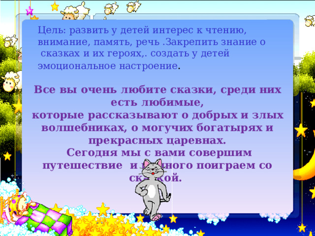 Цель: развить у детей интерес к чтению, внимание, память, речь .Закрепить знание о  сказках и их героях,. создать у детей эмоциональное настроение . Все вы очень любите сказки, среди них есть любимые, которые рассказывают о добрых и злых волшебниках, о могучих богатырях и прекрасных царевнах.  Сегодня мы с вами совершим путешествие и немного поиграем со сказкой. 