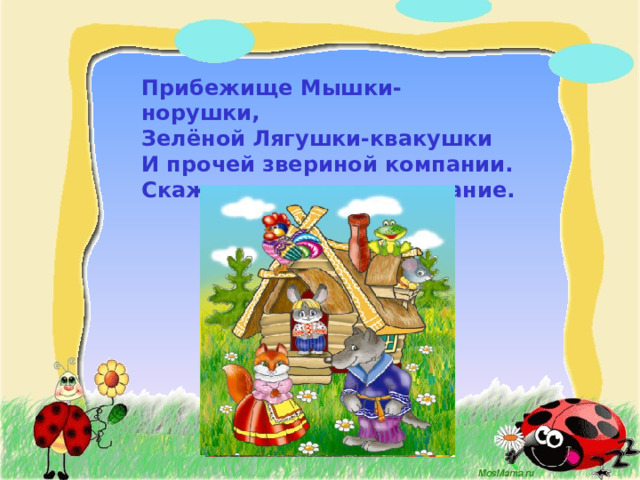 Прибежище Мышки-норушки,  Зелёной Лягушки-квакушки  И прочей звериной компании.  Скажите мне хором название.     
