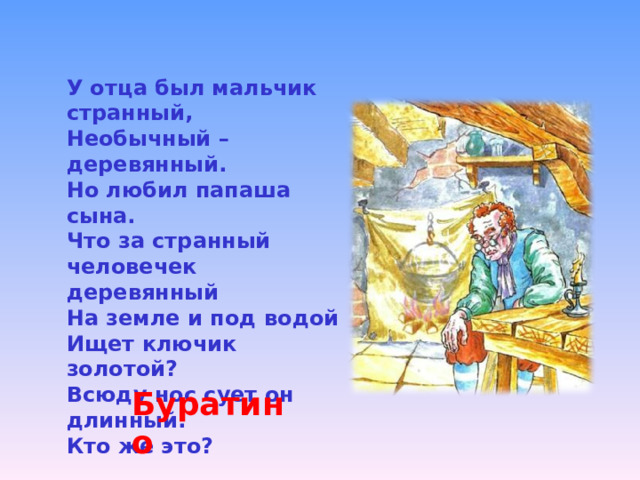 У отца был мальчик странный, Необычный – деревянный. Но любил папаша сына. Что за странный человечек деревянный На земле и под водой Ищет ключик золотой? Всюду нос сует он длинный. Кто же это? Буратино 