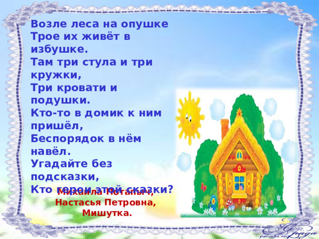 Возле леса на опушке  Трое их живёт в избушке.  Там три стула и три кружки,  Три кровати и подушки.  Кто-то в домик к ним пришёл,  Беспорядок в нём навёл.  Угадайте без подсказки,  Кто герои этой сказки?      Михаила Потапыч, Настасья Петровна, Мишутка. 