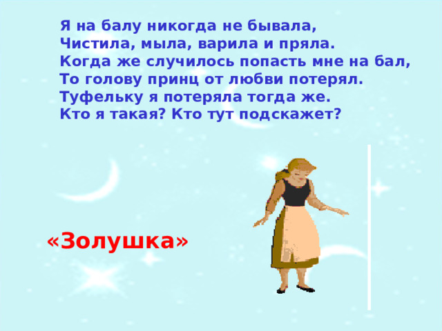 Я на балу никогда не бывала,  Чистила, мыла, варила и пряла.  Когда же случилось попасть мне на бал,  То голову принц от любви потерял.  Туфельку я потеряла тогда же.  Кто я такая? Кто тут подскажет? «Золушка» 