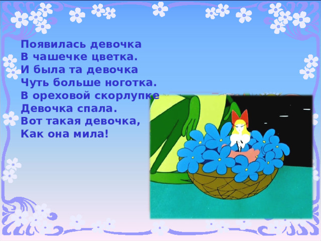 Появилась девочка  В чашечке цветка.  И была та девочка  Чуть больше ноготка.  В ореховой скорлупке  Девочка спала.  Вот такая девочка,  Как она мила!   
