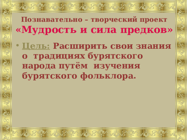 Познавательно – творческий проект «Мудрость и сила предков» Цель:  Расширить свои знания о традициях бурятского народа путём изучения бурятского фольклора. 