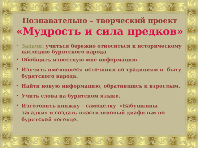 Познавательно – творческий проект «Мудрость и сила предков» Задачи: учиться бережно относиться к историческому наследию бурятского народа Обобщить известную мне информацию. Изучить имеющиеся источники по традициям и быту бурятского народа. Найти новую информацию, обратившись к взрослым. Учить слова на бурятском языке. Изготовить книжку – самоделку «Бабушкины загадки» и создать пластилиновый диафильм по бурятской легенде.     
