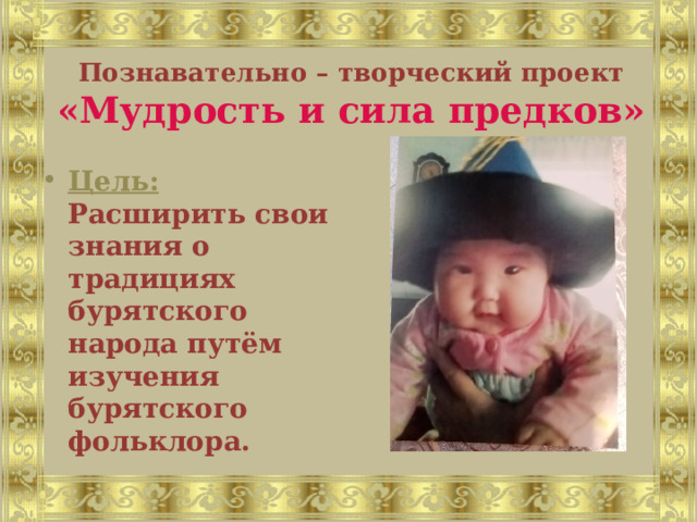 Познавательно – творческий проект «Мудрость и сила предков»  Цель:  Расширить свои знания о традициях бурятского народа путём изучения бурятского фольклора. 