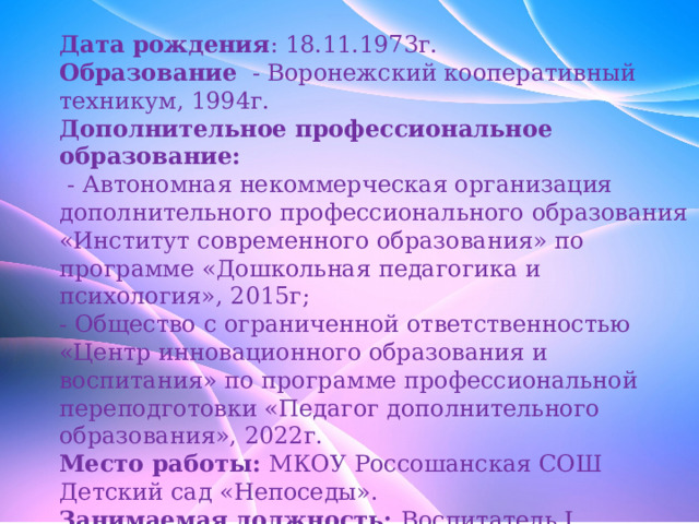                   Дата рождения : 18.11.1973г.  Образование - Воронежский кооперативный техникум, 1994г.  Дополнительное профессиональное образование:   - Автономная некоммерческая организация дополнительного профессионального образования «Институт современного образования» по программе «Дошкольная педагогика и психология», 2015г;  - Общество с ограниченной ответственностью «Центр инновационного образования и воспитания» по программе профессиональной переподготовки «Педагог дополнительного образования», 2022г.  Место работы: МКОУ Россошанская СОШ Детский сад «Непоседы».  Занимаемая должность: Воспитатель I категории.  Стаж работы: 23 года.  Педагогический стаж: 8 лет.  