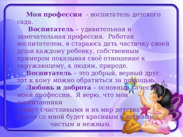  Моя профессия - воспитатель детского сада.    Воспитатель – удивительная и замечательная профессия. Работая воспитателем, я стараюсь дать частичку своей души каждому ребенку, собственным примером показывая своё отношение к окружающему, к людям, природе.   Воспитатель – это добрый, верный друг, тот к кому можно обратиться за помощью.   Любовь и доброта – основные качества моей профессии. Я верю, что мои воспитанники  станут счастливыми и их мир детства  рядом со мной будет красивым и игривым,  чистым и нежным.      
