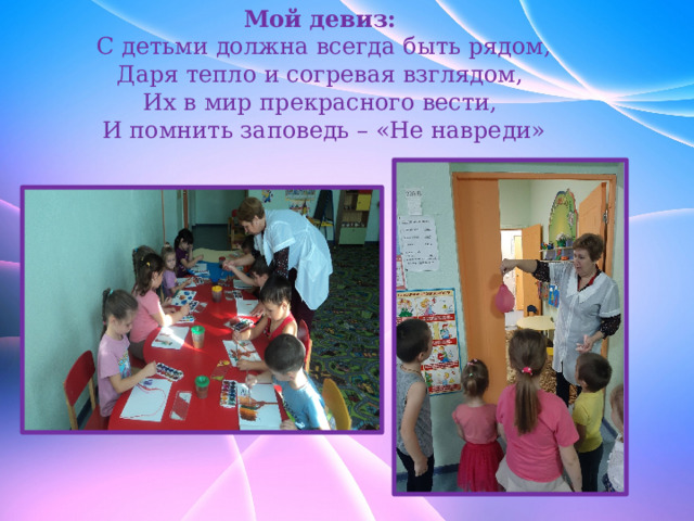 Мой девиз:                   С детьми должна всегда быть рядом, Даря тепло и согревая взглядом, Их в мир прекрасного вести, И помнить заповедь – «Не навреди» 