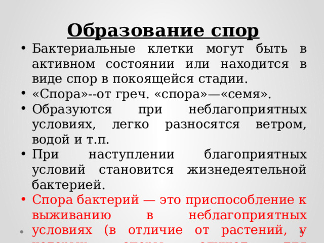Образование спор Бактериальные клетки могут быть в активном состоянии или находится в виде спор в покоящейся стадии. «Спора»--от греч. «спора»—«семя». Образуются при неблагоприятных условиях, легко разносятся ветром, водой и т.п. При наступлении благоприятных условий становится жизнедеятельной бактерией. Спора бактерий — это приспособление к выживанию в неблагоприятных условиях (в отличие от растений, у которых споры служат для размножения). 