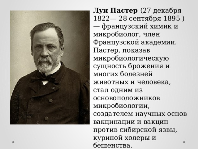 Луи Пастер (27 декабря 1822— 28 сентября 1895 )— французский химик и микробиолог, член Французской академии. Пастер, показав микробиологическую сущность брожения и многих болезней животных и человека, стал одним из основоположников микробиологии, создателем научных основ вакцинации и вакцин против сибирской язвы, куриной холеры и бешенства. Положил начало изучения физиологии и метаболизма бактерий, открыл их болезнетворные свойства. 