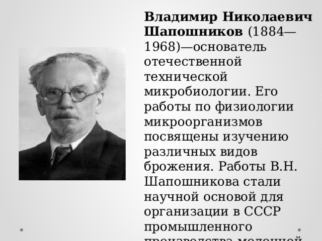 Владимир Николаевич Шапошников (1884—1968)—основатель отечественной технической микробиологии. Его работы по физиологии микроорганизмов посвящены изучению различных видов брожения. Работы В.Н. Шапошникова стали научной основой для организации в СССР промышленного производства молочной кислоты, ацетона, уксуса и др. 