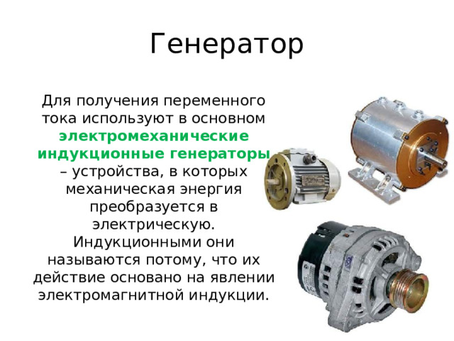 Генератор Для получения переменного тока используют в основном электромеханические индукционные генераторы – устройства, в которых механическая энергия преобразуется в электрическую. Индукционными они называются потому, что их действие основано на явлении электромагнитной индукции. 