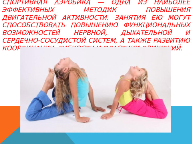 Спортивная аэробика — одна из наиболее эффективных методик повышения двигательной активности. Занятия ею могут способствовать повышению функциональных возможностей нервной, дыхательной и сердечно-сосудистой систем, а также развитию координации, гибкости и пластики движений. 